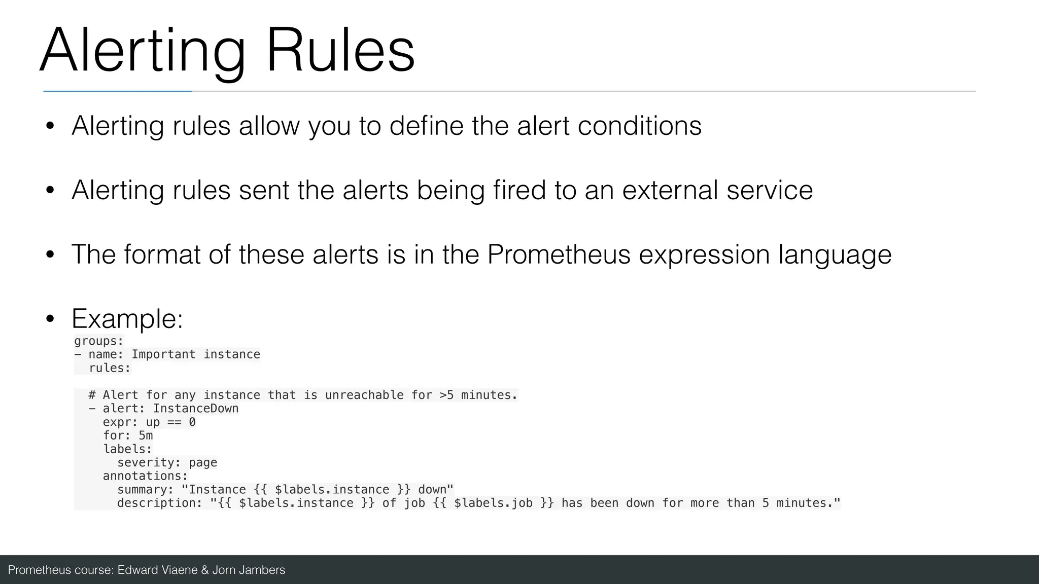 Prometheus course: Edward Viaene & Jorn Jambers
Alerting Rules
• Alerting rules allow you to de
fi
ne the alert conditions
• Alerting rules sent the alerts being
fi
red to an external service
• The format of these alerts is in the Prometheus expression language
• Example:
groups:
- name: Important instance
rules:
# Alert for any instance that is unreachable for >5 minutes.
- alert: InstanceDown
expr: up == 0
for: 5m
labels:
severity: page
annotations:
summary: "Instance {{ $labels.instance }} down"
description: "{{ $labels.instance }} of job {{ $labels.job }} has been down for more than 5 minutes."
 