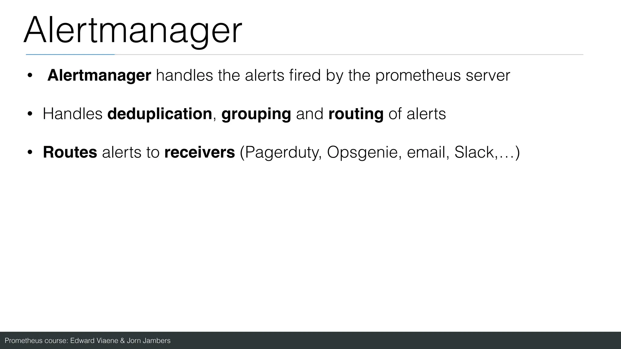 Prometheus course: Edward Viaene & Jorn Jambers
Alertmanager
• Alertmanager handles the alerts
fi
red by the prometheus server
• Handles deduplication, grouping and routing of alerts
• Routes alerts to receivers (Pagerduty, Opsgenie, email, Slack,…)
 