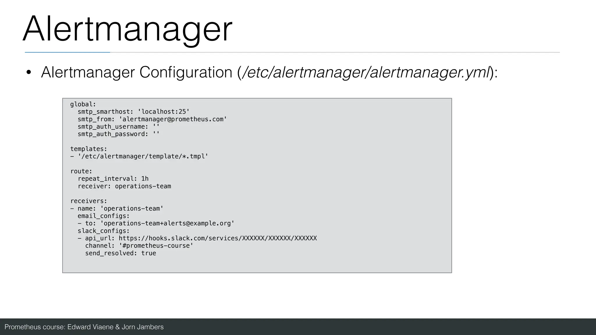 Prometheus course: Edward Viaene & Jorn Jambers
Alertmanager
• Alertmanager Con
fi
guration (/etc/alertmanager/alertmanager.yml):
global:
smtp_smarthost: 'localhost:25'
smtp_from: 'alertmanager@prometheus.com'
smtp_auth_username: ''
smtp_auth_password: ''
templates:
- '/etc/alertmanager/template/*.tmpl'
route:
repeat_interval: 1h
receiver: operations-team
receivers:
- name: 'operations-team'
email_configs:
- to: 'operations-team+alerts@example.org'
slack_configs:
- api_url: https://hooks.slack.com/services/XXXXXX/XXXXXX/XXXXXX
channel: '#prometheus-course'
send_resolved: true
 