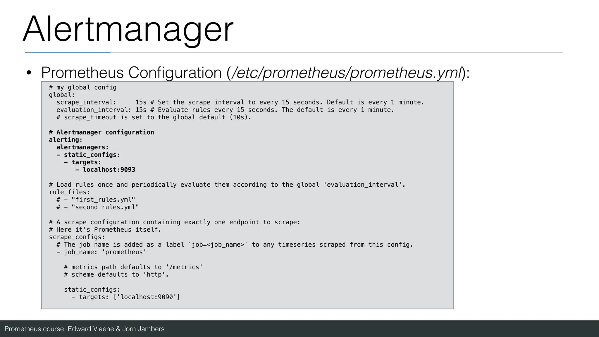 Prometheus course: Edward Viaene & Jorn Jambers
Alertmanager
• Prometheus Con
fi
guration (/etc/prometheus/prometheus.yml):
# my global config
global:
scrape_interval: 15s # Set the scrape interval to every 15 seconds. Default is every 1 minute.
evaluation_interval: 15s # Evaluate rules every 15 seconds. The default is every 1 minute.
# scrape_timeout is set to the global default (10s).
# Alertmanager configuration
alerting:
alertmanagers:
- static_configs:
- targets:
- localhost:9093
# Load rules once and periodically evaluate them according to the global 'evaluation_interval'.
rule_files:
# - "first_rules.yml"
# - "second_rules.yml"
# A scrape configuration containing exactly one endpoint to scrape:
# Here it's Prometheus itself.
scrape_configs:
# The job name is added as a label `job=<job_name>` to any timeseries scraped from this config.
- job_name: 'prometheus'
# metrics_path defaults to '/metrics'
# scheme defaults to 'http'.
static_configs:
- targets: ['localhost:9090']
 
