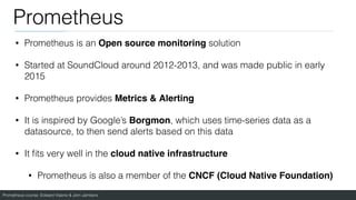 Prometheus course: Edward Viaene & Jorn Jambers
Prometheus
• Prometheus is an Open source monitoring solution
• Started at SoundCloud around 2012-2013, and was made public in early
2015
• Prometheus provides Metrics & Alerting
• It is inspired by Google’s Borgmon, which uses time-series data as a
datasource, to then send alerts based on this data
• It
fi
ts very well in the cloud native infrastructur
e

• Prometheus is also a member of the CNCF (Cloud Native Foundation)
 