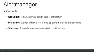 Prometheus course: Edward Viaene & Jorn Jambers
Alertmanager
• Concepts:
• Grouping: Groups similar alerts into 1 noti
fi
cation
• Inhibition: Silence other alerts if one speci
fi
ed alert is already
fi
red
• Silences: A simple way to mute certain noti
fi
cations
 
