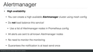Prometheus course: Edward Viaene & Jorn Jambers
Alertmanager
• High availability
• You can create a high available Alertmanager cluster using mesh con
fi
g
• Do not load balance this service!
• Use a list of Alertmanager nodes in Prometheus con
fi
g
• All alerts are sent to all known Alertmanager nodes
• No need to monitor the monitoring
• Guarantees the noti
fi
cation is at least send once
 