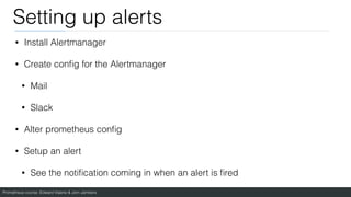Prometheus course: Edward Viaene & Jorn Jambers
Setting up alerts
• Install Alertmanager
• Create con
fi
g for the Alertmanager
• Mail
• Slack
• Alter prometheus con
fi
g
• Setup an alert
• See the noti
fi
cation coming in when an alert is
fi
red
 