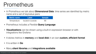 Prometheus course: Edward Viaene & Jorn Jambers
Prometheus
• In Prometheus we talk about Dimensional Data: time series are identi
fi
ed by metric
name and a set of key/value pairs
• Prometheus includes a Flexible Query Language
• Visualizations can be shown using a built-in expression browser or with
integrations like Grafana
• It stores metrics in memory and local disk in an own custom, ef
fi
cient format
• It is written in Go
• Many client libraries and integrations available
Metric name Label Sample
Temperature location=outside 90
 