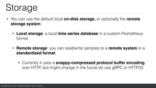 Prometheus course: Edward Viaene & Jorn Jambers
Storage
• You can use the default local on-disk storage, or optionally the remote
storage syste
m

• Local storage: a local time series database in a custom Prometheus
format
• Remote storage: you can read/write samples to a remote system in a
standardized format
• Currently it uses a snappy-compressed protocol buffer encoding
over HTTP, but might change in the future (to use gRPC or HTTP/2)
 
