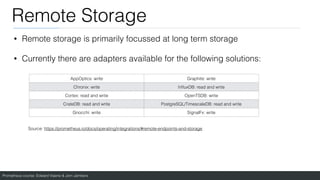 Prometheus course: Edward Viaene & Jorn Jambers
Remote Storage
• Remote storage is primarily focussed at long term storage
• Currently there are adapters available for the following solutions:
AppOptics: write Graphite: write
Chronix: write In
fl
uxDB: read and write
Cortex: read and write OpenTSDB: write
CrateDB: read and write PostgreSQL/TimescaleDB: read and write
Gnocchi: write SignalFx: write
Source: https://prometheus.io/docs/operating/integrations/#remote-endpoints-and-storage
 