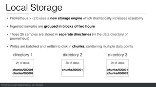 Prometheus course: Edward Viaene & Jorn Jambers
Local Storage
• Prometheus >=2.0 uses a new storage engine which dramatically increases scalability
• Ingested samples are grouped in blocks of two hours
• Those 2h samples are stored in separate directories (in the data directory of
prometheus)
• Writes are batched and written to disk in chunks, containing multiple data points
directory 1 directory 2 directory 3
2h of data:
chunks/00000
1

chunks/000002
2h of data:
chunks/00000
1

2h of data:
chunks/00000
1

chunks/000002
 