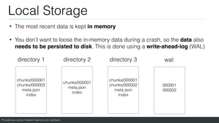 Prometheus course: Edward Viaene & Jorn Jambers
Local Storage
• The most recent data is kept in memory
• You don’t want to loose the in-memory data during a crash, so the data also
needs to be persisted to disk. This is done using a write-ahead-log (WAL)
directory 1 directory 2 directory 3
chunks/000001
chunks/000002
meta.json
index
chunks/000001
meta.json
index
chunks/000001
chunks/000002
meta.json
index
wal:
000001
000002
 