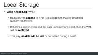 Prometheus course: Edward Viaene & Jorn Jambers
Local Storage
• Write Ahead Log (WAL)
• It’s quicker to append to a
fi
le (like a log) than making (multiple)
random read/writes
• If there’s a server crash and the data from memory is lost, then the WAL
will be replayed
• This way, no data will be lost or corrupted during a crash
 