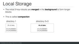 Prometheus course: Edward Viaene & Jorn Jambers
Local Storage
• The initial 2-hour blocks are merged in the background to form longer
blocks
• This is called compaction
directory 1 directory 2+3
2h of data:
chunks/000001
chunks/000002
4h of data
:

chunks/000001
chunks/000002
 