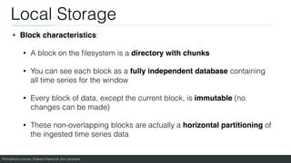 Prometheus course: Edward Viaene & Jorn Jambers
Local Storage
• Block characteristics:
• A block on the
fi
lesystem is a directory with chunks
• You can see each block as a fully independent database containing
all time series for the window
• Every block of data, except the current block, is immutable (no
changes can be made)
• These non-overlapping blocks are actually a horizontal partitioning of
the ingested time series data
 