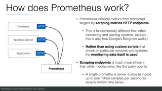 Prometheus course: Edward Viaene & Jorn Jambers
How does Prometheus work?
• Prometheus collects metrics from monitored
targets by scraping metrics HTTP endpoint
s

• This is fundamentally different than other
monitoring and alerting systems, (except
this is also how Google’s Borgmon works)
• Rather than using custom scripts that
check on particular services and systems,
the monitoring data itself is use
d

• Scraping endpoints is much more ef
fi
cient
than other mechanisms, like 3rd party agents
• A single prometheus server is able to ingest
up to one million samples per second as
several million time series
Database
Windows Server
Application
Prometheus
HTTP
HTTP
HTTP
 