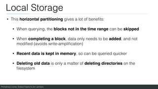Prometheus course: Edward Viaene & Jorn Jambers
Local Storage
• This horizontal partitioning gives a lot of bene
fi
ts:
• When querying, the blocks not in the time range can be skipped
• When completing a block, data only needs to be added, and not
modi
fi
ed (avoids write-ampli
fi
cation)
• Recent data is kept in memory, so can be queried quicker
• Deleting old data is only a matter of deleting directories on the
fi
lesystem
 