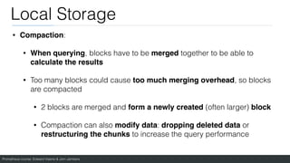 Prometheus course: Edward Viaene & Jorn Jambers
Local Storage
• Compaction:
• When querying, blocks have to be merged together to be able to
calculate the results
• Too many blocks could cause too much merging overhead, so blocks
are compacted
• 2 blocks are merged and form a newly created (often larger) block
• Compaction can also modify data: dropping deleted data or
restructuring the chunks to increase the query performance
 