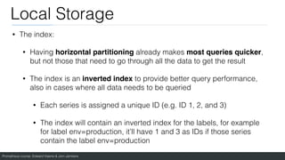 Prometheus course: Edward Viaene & Jorn Jambers
Local Storage
• The index:
• Having horizontal partitioning already makes most queries quicker,
but not those that need to go through all the data to get the result
• The index is an inverted index to provide better query performance,
also in cases where all data needs to be queried
• Each series is assigned a unique ID (e.g. ID 1, 2, and 3)
• The index will contain an inverted index for the labels, for example
for label env=production, it’ll have 1 and 3 as IDs if those series
contain the label env=production
 
