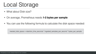 Prometheus course: Edward Viaene & Jorn Jambers
Local Storage
• What about Disk size?
• On average, Prometheus needs 1-2 bytes per sample
• You can use the following formula to calculate the disk space needed:
needed_disk_space = retention_time_seconds * ingested_samples_per_second * bytes_per_sample
 