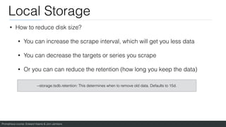 Prometheus course: Edward Viaene & Jorn Jambers
Local Storage
• How to reduce disk size?
• You can increase the scrape interval, which will get you less data
• You can decrease the targets or series you scrape
• Or you can can reduce the retention (how long you keep the data)
--storage.tsdb.retention: This determines when to remove old data. Defaults to 15d.
 