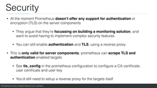 Prometheus course: Edward Viaene & Jorn Jambers
Security
• At the moment Prometheus doesn’t offer any support for authentication or
encryption (TLS) on the server components
• They argue that they’re focussing on building a monitoring solution, and
want to avoid having to implement complex security features
• You can still enable authentication and TLS, using a reverse proxy
• This is only valid for server components, prometheus can scrape TLS and
authentication enabled targets
• See tls_con
fi
g in the prometheus con
fi
guration to con
fi
gure a CA certi
fi
cate,
user certi
fi
cate and user key
• You’d still need to setup a reverse proxy for the targets itself
 