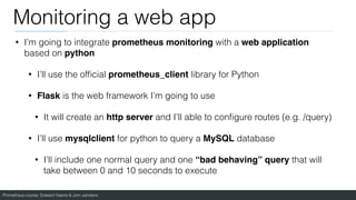Prometheus course: Edward Viaene & Jorn Jambers
Monitoring a web app
• I’m going to integrate prometheus monitoring with a web application
based on python
• I’ll use the of
fi
cial prometheus_client library for Python
• Flask is the web framework I’m going to use
• It will create an http server and I’ll able to con
fi
gure routes (e.g. /query)
• I’ll use mysqlclient for python to query a MySQL database
• I’ll include one normal query and one “bad behaving” query that will
take between 0 and 10 seconds to execute
 