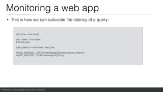 Prometheus course: Edward Viaene & Jorn Jambers
Monitoring a web app
start_time = time.time()
sql = “select * from table”
# do the query
query_latency = time.time() - start_time
MYSQL_REQUEST_LATENCY.labels(sql[:50]).observe(query_latency)
MYSQL_REQUEST_COUNT.labels(sql[:50]).inc()
• This is how we can calculate the latency of a query:
 