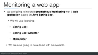 Prometheus course: Edward Viaene & Jorn Jambers
Monitoring a web app
• We are going to integrate prometheus monitoring with a web
application based on Java Spring Boot
• We will use following :
• Spring Boot
• Spring Boot Actuato
r

• Micromete
r

• We are also going to do a demo with an example.
 