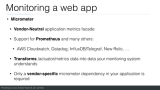 Prometheus course: Edward Viaene & Jorn Jambers
Monitoring a web app
• Micromete
r

• Vendor-Neutral application metrics facade
• Support for Prometheus and many others:
• AWS Cloudwatch, Datadog, In
fl
uxDB/Telegraf, New Relic, …
• Transforms /actuator/metrics data into data your monitoring system
understands
• Only a vendor-speci
fi
c micrometer dependency in your application is
required
 