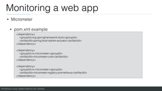 Prometheus course: Edward Viaene & Jorn Jambers
Monitoring a web app
• Micrometer
• pom.xml example
<dependency>
<groupId>org.springframework.boot</groupId>
<artifactId>spring-boot-starter-actuator</artifactId>
</dependency>
<dependency>
<groupId>io.micrometer</groupId>
<artifactId>micrometer-core</artifactId>
</dependency>
<dependency>
<groupId>io.micrometer</groupId>
<artifactId>micrometer-registry-prometheus</artifactId>
</dependency>
 