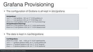 Prometheus course: Edward Viaene & Jorn Jambers
Grafana Provisioning
• The con
fi
guration of Grafana is all kept in /etc/grafana:
• The data is kept in /var/lib/grafana:
/etc/grafana/:
 

-rw-r----- 1 root grafana 14K Jul 17 12:30 grafana.ini
-rw-r----- 1 root grafana 3.4K Jul 17 12:30 ldap.toml
drwxr-xr-x 4 root grafana 4.0K Jul 17 13:15 provisioning/
/etc/grafana/provisioning/
:

drwxr-xr-x 2 root grafana 4.0K Jul 17 14:56 dashboards/
drwxr-xr-x 2 root grafana 4.0K Jul 17 15:34 datasources/
/var/lib/grafana
:

drwxr-xr-x 2 root root 4.0K Jul 17 15:47 dashboards/
-rw-r----- 1 grafana grafana 500K Jul 17 15:48 grafana.db
drwxr-x--- 2 grafana grafana 4.0K Jul 17 12:31 plugins/
drwx------ 5 grafana grafana 4.0K Jul 17 12:40 sessions/
 