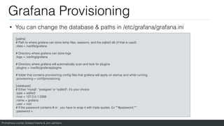 Prometheus course: Edward Viaene & Jorn Jambers
Grafana Provisioning
• You can change the database & paths in /etc/grafana/grafana.ini
[paths]
# Path to where grafana can store temp
fi
les, sessions, and the sqlite3 db (if that is used)
;data = /var/lib/grafana
# Directory where grafana can store logs
;logs = /var/log/grafana
# Directory where grafana will automatically scan and look for plugins
;plugins = /var/lib/grafana/plugins
# folder that contains provisioning con
fi
g
fi
les that grafana will apply on startup and while running.
;provisioning = conf/provisioning
…
[database]
# Either "mysql", "postgres" or "sqlite3", it's your choice
;type = sqlite3
;host = 127.0.0.1:3306
;name = grafana
;user = root
# If the password contains # or ; you have to wrap it with triple quotes. Ex """#password;"""
;password =
 