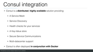 Prometheus course: Edward Viaene & Jorn Jambers
Consul integration
• Consul is a distributed, highly available solution providing:
• A Service Mesh
• Service Discovery
• Health checks for your services
• A Key-Value store
• Secure Service Communications
• Multi-datacenter support
• Consul is often deployed in conjunction with Docker
 