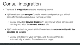 Prometheus course: Edward Viaene & Jorn Jambers
Consul integration
• There are 2 integrations that are interesting to use:
• 1) Prometheus can scrape Consul’s metrics and provide you with all
sorts of information about your running services
• Consul provides Service Discovery, so it knows where services are
running and what the current state of it is
• 2) Consul can be integrated within Prometheus to automatically add the
services as target
s

• Consul will discover your services, and these can then be
automatically added to Prometheus as a target
 
