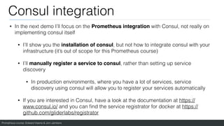Prometheus course: Edward Viaene & Jorn Jambers
Consul integration
• In the next demo I’ll focus on the Prometheus integration with Consul, not really on
implementing consul itself
• I’ll show you the installation of consul, but not how to integrate consul with your
infrastructure (it’s out of scope for this Prometheus course)
• I’ll manually register a service to consul, rather than setting up service
discovery
• In production environments, where you have a lot of services, service
discovery using consul will allow you to register your services automatically
• If you are interested in Consul, have a look at the documentation at https://
www.consul.io/ and you can
fi
nd the service registrator for docker at https://
github.com/gliderlabs/registrator
 