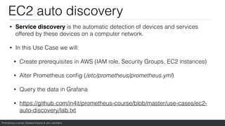 Prometheus course: Edward Viaene & Jorn Jambers
EC2 auto discovery
• Service discovery is the automatic detection of devices and services
offered by these devices on a computer network.
• In this Use Case we will:
• Create prerequisites in AWS (IAM role, Security Groups, EC2 instances)
• Alter Prometheus con
fi
g (/etc/prometheus/prometheus.yml)
• Query the data in Grafana
• https://github.com/in4it/prometheus-course/blob/master/use-cases/ec2-
auto-discovery/lab.txt
 