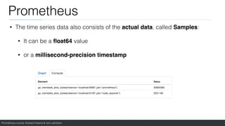 Prometheus course: Edward Viaene & Jorn Jambers
Prometheus
• The time series data also consists of the actual data, called Samples:
• It can be a
fl
oat64 value
• or a millisecond-precision timestamp
 
