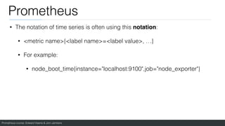 Prometheus course: Edward Viaene & Jorn Jambers
Prometheus
• The notation of time series is often using this notation:
• <metric name>{<label name>=<label value>, …}
• For example:
• node_boot_time{instance="localhost:9100",job="node_exporter"}
 