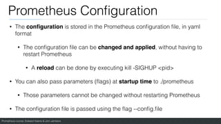 Prometheus course: Edward Viaene & Jorn Jambers
Prometheus Con
fi
guration
• The con
fi
guration is stored in the Prometheus con
fi
guration
fi
le, in yaml
format
• The con
fi
guration
fi
le can be changed and applied, without having to
restart Prometheus
• A reload can be done by executing kill -SIGHUP <pid>
• You can also pass parameters (
fl
ags) at startup time to ./prometheus
• Those parameters cannot be changed without restarting Prometheus
• The con
fi
guration
fi
le is passed using the
fl
ag --con
fi
g.
fi
le
 