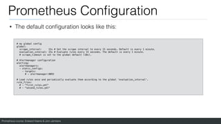 Prometheus course: Edward Viaene & Jorn Jambers
Prometheus Con
fi
guration
• The default con
fi
guration looks like this:
# my global config
global:
scrape_interval: 15s # Set the scrape interval to every 15 seconds. Default is every 1 minute.
evaluation_interval: 15s # Evaluate rules every 15 seconds. The default is every 1 minute.
# scrape_timeout is set to the global default (10s).
# Alertmanager configuration
alerting:
alertmanagers:
- static_configs:
- targets:
# - alertmanager:9093
# Load rules once and periodically evaluate them according to the global 'evaluation_interval'.
rule_files:
# - "first_rules.yml"
# - "second_rules.yml"
 