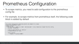 Prometheus course: Edward Viaene & Jorn Jambers
Prometheus Con
fi
guration
• To scrape metrics, you need to add con
fi
guration to the prometheus
con
fi
g
fi
le
• For example, to scrape metrics from prometheus itself, the following code
block is added by default
# A scrape configuration containing exactly one endpoint to scrape:
# Here it's Prometheus itself.
scrape_configs:
# The job name is added as a label `job=<job_name>` to any timeseries scraped from this config.
- job_name: 'prometheus'
# metrics_path defaults to '/metrics'
# scheme defaults to 'http'.
static_configs:
- targets: ['localhost:9090']
 