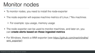 Prometheus course: Edward Viaene & Jorn Jambers
Monitor nodes
• To monitor nodes, you need to install the node-exporter
• The node exporter will expose machine metrics of Linux / *Nix machines
• For example: cpu usage, memory usage
• The node exporter can be used to monitor machines, and later on, you
can create alerts based on these ingested metric
s

• For Windows, there’s a WMI exporter (see https://github.com/martinlindhe/
wmi_exporter)
 