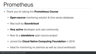 Spinnaker course: Edward Viaene & Jorn Jambers
Prometheus
• Thank you for taking this Prometheus Cours
e

• Open-source monitoring solution & time series database
• Was built by Soundclou
d

• Very active developer and user community
• Now its a standalone open source project
• Joined the Cloud Native Computing Foundation in 2016
• Ideal for monitoring on premise as well as cloud workloads
 