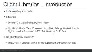 Prometheus course: Edward Viaene & Jorn Jambers
Client Libraries - Introduction
• Instrumenting your code
• Libraries
• Of
fi
cial: Go, Java/Scala, Python, Ruby
• Unof
fi
cial: Bash, C++, Common Lisp, Elixir, Erlang, Haskell, Lua for
Nginx, Lua for Tarantool, .NET / C#, Node.js, PHP, Rust
• No client library available?
• Implement it yourself in one of the supported exposition formats
 