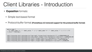 Prometheus course: Edward Viaene & Jorn Jambers
Client Libraries - Introduction
• Exposition formats:
• Simple text-based format
• Protocol-buffer format (Prometheus 2.0 removed support for the protocol-buffer format)
metric_name [
"{" label_name "=" `"` label_value `"` { "," label_name "=" `"` label_value `"` } [ "," ] "}"
] value [ timestamp ]
node_filesystem_avail_bytes{device="/dev/vda1",fstype="ext4",mountpoint="/"} 4.9386491904e+10
node_filesystem_avail_bytes{device="/dev/vda15",fstype="vfat",mountpoint="/boot/efi"} 1.05903104e+08
node_filesystem_avail_bytes{device="lxcfs",fstype="fuse.lxcfs",mountpoint="/var/lib/lxcfs"} 0
node_filesystem_avail_bytes{device="tmpfs",fstype="tmpfs",mountpoint="/run"} 2.01273344e+08
node_filesystem_avail_bytes{device="tmpfs",fstype="tmpfs",mountpoint="/run/lock"} 5.24288e+06
 