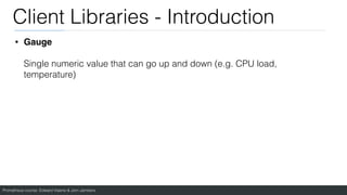 Prometheus course: Edward Viaene & Jorn Jambers
Client Libraries - Introduction
• Gauge
Single numeric value that can go up and down (e.g. CPU load,
temperature)
 