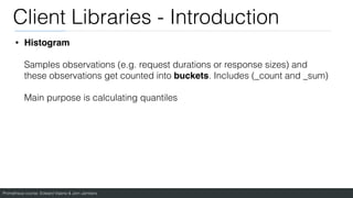 Prometheus course: Edward Viaene & Jorn Jambers
Client Libraries - Introduction
• Histogram
Samples observations (e.g. request durations or response sizes) and
these observations get counted into buckets. Includes (_count and _sum)
Main purpose is calculating quantiles
 