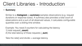 Prometheus course: Edward Viaene & Jorn Jambers
Client Libraries - Introduction
• Summary
Similar to a histogram, a summary samples observations (e.g. request
durations or response sizes). A summary also provides a total count of
observations and a sum of all observed values, it calculates con
fi
gurable
quantiles over a sliding time window.
Example: You need 2 counters for calculating the latency
1) total request(_count)
2) the total latency of those requests (_sum)
Take the rate() and divide = average latency
 