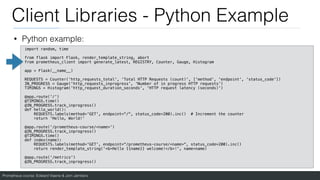 Prometheus course: Edward Viaene & Jorn Jambers
Client Libraries - Python Example
• Python example:
import random, time
from flask import Flask, render_template_string, abort
from prometheus_client import generate_latest, REGISTRY, Counter, Gauge, Histogram
app = Flask(__name__)
REQUESTS = Counter('http_requests_total', 'Total HTTP Requests (count)', ['method', 'endpoint', 'status_code'])
IN_PROGRESS = Gauge('http_requests_inprogress', 'Number of in progress HTTP requests')
TIMINGS = Histogram('http_request_duration_seconds', 'HTTP request latency (seconds)')
@app.route('/')
@TIMINGS.time()
@IN_PROGRESS.track_inprogress()
def hello_world():
REQUESTS.labels(method='GET', endpoint="/", status_code=200).inc() # Increment the counter
return 'Hello, World!'
@app.route('/prometheus-course/<name>')
@IN_PROGRESS.track_inprogress()
@TIMINGS.time()
def index(name):
REQUESTS.labels(method='GET', endpoint="/prometheus-course/<name>", status_code=200).inc()
return render_template_string('<b>Hello {{name}} welcome!</b>!', name=name)
@app.route('/metrics')
@IN_PROGRESS.track_inprogress()
 