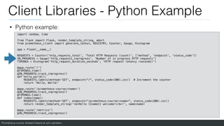Prometheus course: Edward Viaene & Jorn Jambers
Client Libraries - Python Example
• Python example:
import random, time
from flask import Flask, render_template_string, abort
from prometheus_client import generate_latest, REGISTRY, Counter, Gauge, Histogram
app = Flask(__name__)
REQUESTS = Counter('http_requests_total', 'Total HTTP Requests (count)', ['method', 'endpoint', 'status_code'])
IN_PROGRESS = Gauge('http_requests_inprogress', 'Number of in progress HTTP requests')
TIMINGS = Histogram('http_request_duration_seconds', 'HTTP request latency (seconds)')
@app.route('/')
@TIMINGS.time()
@IN_PROGRESS.track_inprogress()
def hello_world():
REQUESTS.labels(method='GET', endpoint="/", status_code=200).inc() # Increment the counter
return 'Hello, World!'
@app.route('/prometheus-course/<name>')
@IN_PROGRESS.track_inprogress()
@TIMINGS.time()
def index(name):
REQUESTS.labels(method='GET', endpoint="/prometheus-course/<name>", status_code=200).inc()
return render_template_string('<b>Hello {{name}} welcome!</b>!', name=name)
@app.route('/metrics')
@IN_PROGRESS.track_inprogress()
 
