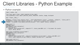Prometheus course: Edward Viaene & Jorn Jambers
Client Libraries - Python Example
• Python example:
import random, time
from flask import Flask, render_template_string, abort
from prometheus_client import generate_latest, REGISTRY, Counter, Gauge, Histogram
app = Flask(__name__)
REQUESTS = Counter('http_requests_total', 'Total HTTP Requests (count)', ['method', 'endpoint', 'status_code'])
IN_PROGRESS = Gauge('http_requests_inprogress', 'Number of in progress HTTP requests')
TIMINGS = Histogram('http_request_duration_seconds', 'HTTP request latency (seconds)')
@app.route('/')
@TIMINGS.time()
@IN_PROGRESS.track_inprogress()
def hello_world():
REQUESTS.labels(method='GET', endpoint="/", status_code=200).inc() # Increment the counter
return 'Hello, World!'
@app.route('/prometheus-course/<name>')
@IN_PROGRESS.track_inprogress()
@TIMINGS.time()
def index(name):
REQUESTS.labels(method='GET', endpoint="/prometheus-course/<name>", status_code=200).inc()
return render_template_string('<b>Hello {{name}} welcome!</b>!', name=name)
@app.route('/metrics')
@IN_PROGRESS.track_inprogress()
 