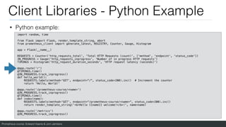 Prometheus course: Edward Viaene & Jorn Jambers
Client Libraries - Python Example
• Python example:
import random, time
from flask import Flask, render_template_string, abort
from prometheus_client import generate_latest, REGISTRY, Counter, Gauge, Histogram
app = Flask(__name__)
REQUESTS = Counter('http_requests_total', 'Total HTTP Requests (count)', ['method', 'endpoint', 'status_code'])
IN_PROGRESS = Gauge('http_requests_inprogress', 'Number of in progress HTTP requests')
TIMINGS = Histogram('http_request_duration_seconds', 'HTTP request latency (seconds)')
@app.route('/')
@TIMINGS.time()
@IN_PROGRESS.track_inprogress()
def hello_world():
REQUESTS.labels(method='GET', endpoint="/", status_code=200).inc() # Increment the counter
return 'Hello, World!'
@app.route('/prometheus-course/<name>')
@IN_PROGRESS.track_inprogress()
@TIMINGS.time()
def index(name):
REQUESTS.labels(method='GET', endpoint="/prometheus-course/<name>", status_code=200).inc()
return render_template_string('<b>Hello {{name}} welcome!</b>!', name=name)
@app.route('/metrics')
@IN_PROGRESS.track_inprogress()
 